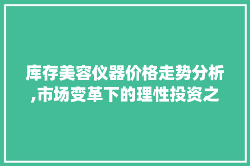 库存美容仪器价格走势分析,市场变革下的理性投资之路_库存美容仪器价格走势 库存美容仪器价格走势分析,市场变革下的理性投资之路_库存美容仪器价格走势 日用科普