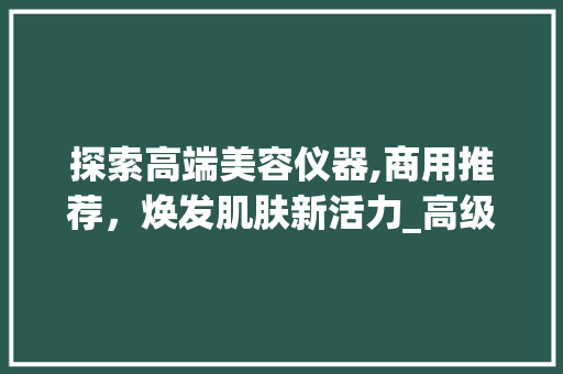 探索高端美容仪器,商用推荐，焕发肌肤新活力_高级美容仪器商用推荐 探索高端美容仪器,商用推荐，焕发肌肤新活力_高级美容仪器商用推荐 动手制作