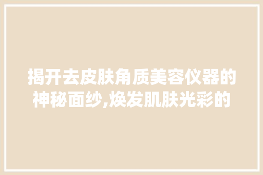 揭开去皮肤角质美容仪器的神秘面纱,焕发肌肤光彩的秘密武器_去皮肤角质美容仪器 揭开去皮肤角质美容仪器的神秘面纱,焕发肌肤光彩的秘密武器_去皮肤角质美容仪器 旅行地理