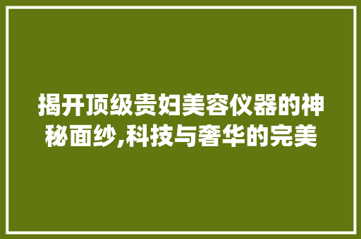 揭开顶级贵妇美容仪器的神秘面纱,科技与奢华的完美融合_顶级贵妇美容仪器图片 揭开顶级贵妇美容仪器的神秘面纱,科技与奢华的完美融合_顶级贵妇美容仪器图片 美容塑身