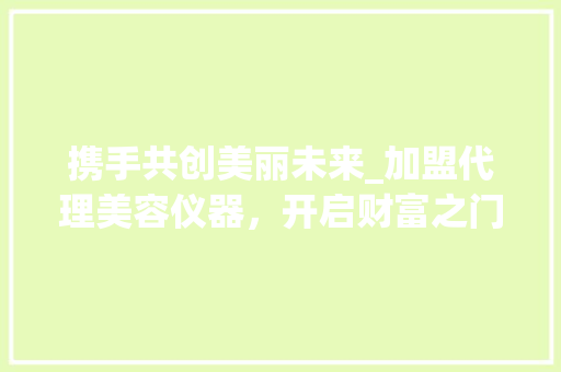携手共创美丽未来_加盟代理美容仪器，开启财富之门_加盟代理美容仪器协议 携手共创美丽未来_加盟代理美容仪器，开启财富之门_加盟代理美容仪器协议 养生保健