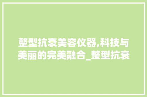 整型抗衰美容仪器,科技与美丽的完美融合_整型抗衰美容仪器 整型抗衰美容仪器,科技与美丽的完美融合_整型抗衰美容仪器 美容塑身