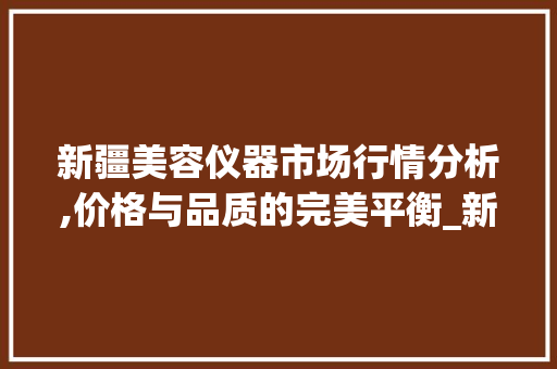 新疆美容仪器市场行情分析,价格与品质的完美平衡_新疆美容仪器价格查询 饮食拾萃