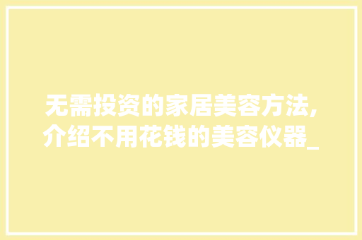 无需投资的家居美容方法,介绍不用花钱的美容仪器_不用花钱的美容仪器 无需投资的家居美容方法,介绍不用花钱的美容仪器_不用花钱的美容仪器 动手制作