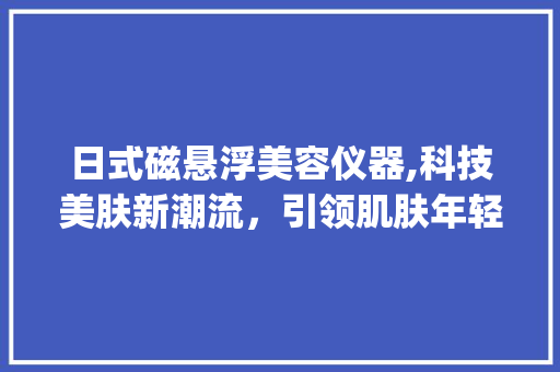 日式磁悬浮美容仪器,科技美肤新潮流，引领肌肤年轻态_日式磁悬浮美容仪器 日式磁悬浮美容仪器,科技美肤新潮流，引领肌肤年轻态_日式磁悬浮美容仪器 日用科普