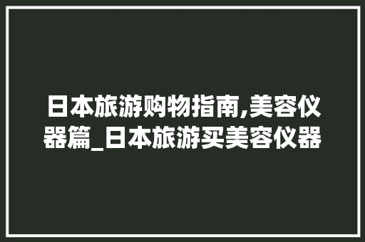 日本旅游购物指南,美容仪器篇_日本旅游买美容仪器 日本旅游购物指南,美容仪器篇_日本旅游买美容仪器 养生保健