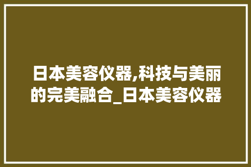 日本美容仪器,科技与美丽的完美融合_日本美容仪器公司 日本美容仪器,科技与美丽的完美融合_日本美容仪器公司 日用科普