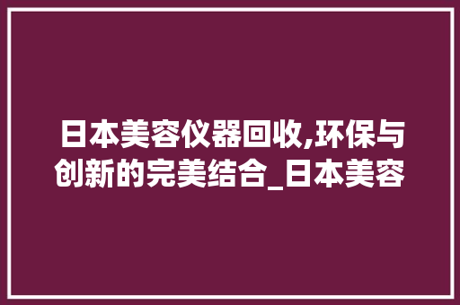 日本美容仪器回收,环保与创新的完美结合_日本美容仪器回收 日本美容仪器回收,环保与创新的完美结合_日本美容仪器回收 家居时尚