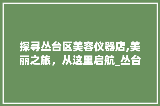 探寻丛台区美容仪器店,美丽之旅，从这里启航_丛台区美容仪器店在哪 探寻丛台区美容仪器店,美丽之旅，从这里启航_丛台区美容仪器店在哪 旅行地理