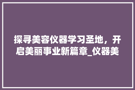 探寻美容仪器学习圣地，开启美丽事业新篇章_仪器美容哪里好学些 探寻美容仪器学习圣地，开启美丽事业新篇章_仪器美容哪里好学些 服饰装扮
