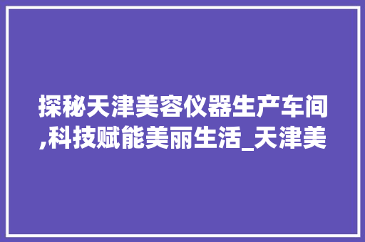 探秘天津美容仪器生产车间,科技赋能美丽生活_天津美容仪器生产车间 探秘天津美容仪器生产车间,科技赋能美丽生活_天津美容仪器生产车间 美容塑身