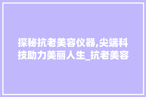 探秘抗老美容仪器,尖端科技助力美丽人生_抗老美容仪器探头 探秘抗老美容仪器,尖端科技助力美丽人生_抗老美容仪器探头 动手制作