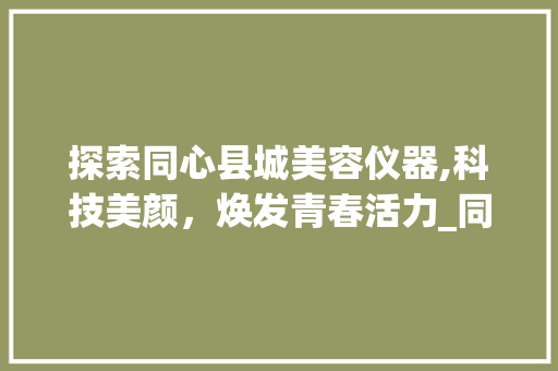 探索同心县城美容仪器,科技美颜，焕发青春活力_同心县城美容仪器 探索同心县城美容仪器,科技美颜，焕发青春活力_同心县城美容仪器 饮食拾萃
