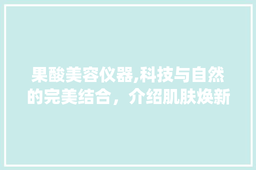 果酸美容仪器,科技与自然的完美结合，介绍肌肤焕新之谜_果酸美容仪器分析视频 果酸美容仪器,科技与自然的完美结合，介绍肌肤焕新之谜_果酸美容仪器分析视频 旅行地理