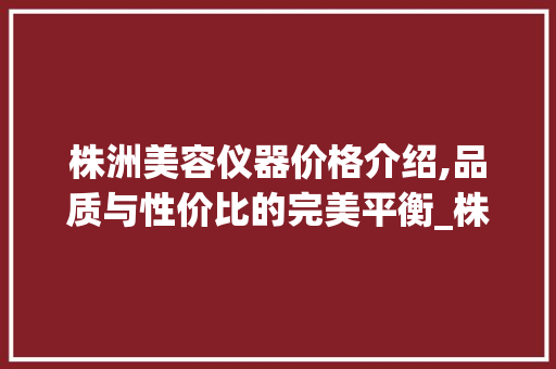 株洲美容仪器价格介绍,品质与性价比的完美平衡_株洲美容仪器价格区别 株洲美容仪器价格介绍,品质与性价比的完美平衡_株洲美容仪器价格区别 旅行地理