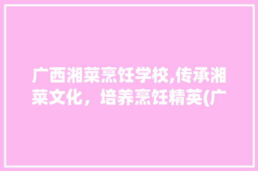 广西湘菜烹饪学校,传承湘菜文化，培养烹饪精英(广西湘菜烹饪学校官网) 广西湘菜烹饪学校,传承湘菜文化，培养烹饪精英(广西湘菜烹饪学校官网) 饮食拾萃