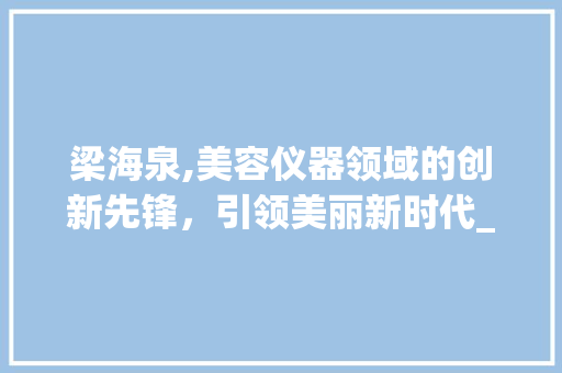 梁海泉,美容仪器领域的创新先锋，引领美丽新时代_美容仪器梁海泉 梁海泉,美容仪器领域的创新先锋，引领美丽新时代_美容仪器梁海泉 家居时尚