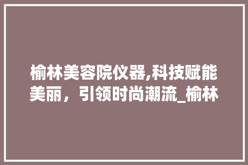 榆林美容院仪器,科技赋能美丽，引领时尚潮流_榆林美容院仪器 榆林美容院仪器,科技赋能美丽，引领时尚潮流_榆林美容院仪器 日用科普