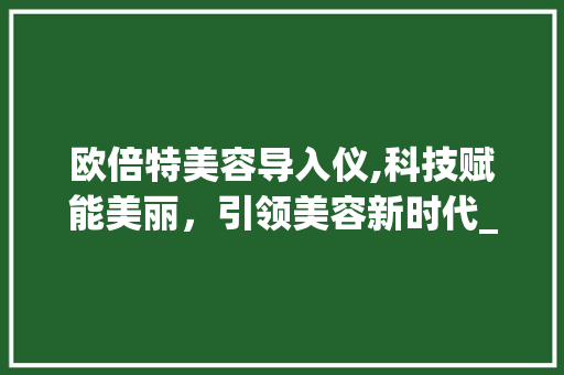 欧倍特美容导入仪,科技赋能美丽，引领美容新时代_欧倍特美容导入仪器 欧倍特美容导入仪,科技赋能美丽，引领美容新时代_欧倍特美容导入仪器 饮食拾萃