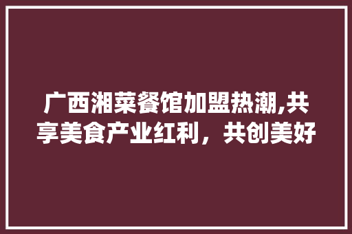 广西湘菜餐馆加盟热潮,共享美食产业红利，共创美好未来(广西湘菜餐馆加盟热线招商) 广西湘菜餐馆加盟热潮,共享美食产业红利，共创美好未来(广西湘菜餐馆加盟热线招商) 饮食拾萃