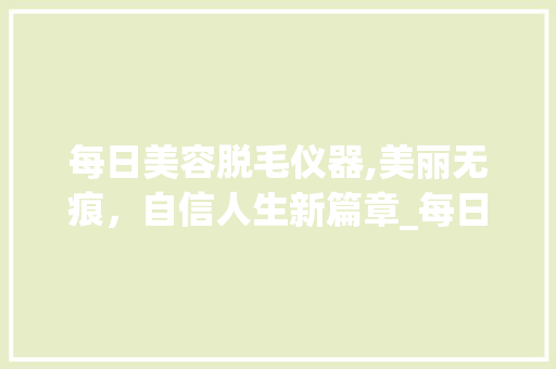 每日美容脱毛仪器,美丽无痕，自信人生新篇章_每日美容脱毛仪器 每日美容脱毛仪器,美丽无痕，自信人生新篇章_每日美容脱毛仪器 家居时尚