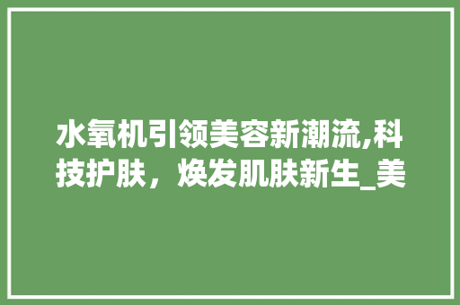 水氧机引领美容新潮流,科技护肤，焕发肌肤新生_美容仪器水氧机 水氧机引领美容新潮流,科技护肤，焕发肌肤新生_美容仪器水氧机 饮食拾萃