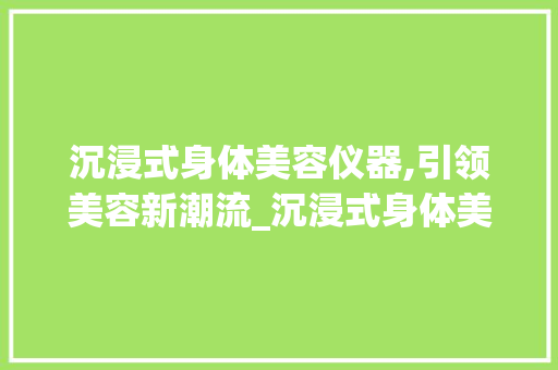 沉浸式身体美容仪器,引领美容新潮流_沉浸式身体美容仪器 沉浸式身体美容仪器,引领美容新潮流_沉浸式身体美容仪器 日用科普