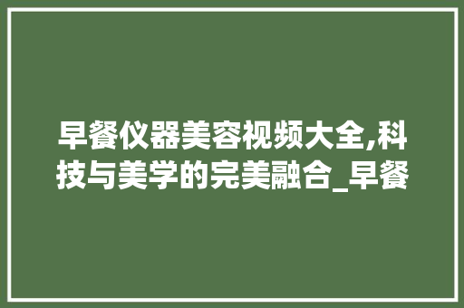 早餐仪器美容视频大全,科技与美学的完美融合_早餐仪器美容视频大全 早餐仪器美容视频大全,科技与美学的完美融合_早餐仪器美容视频大全 养生保健