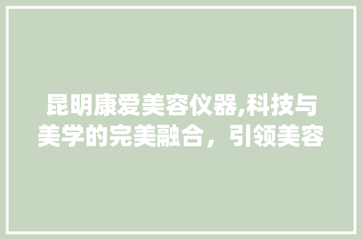 昆明康爱美容仪器,科技与美学的完美融合，引领美容行业新风尚_昆明康爱美容仪器 昆明康爱美容仪器,科技与美学的完美融合，引领美容行业新风尚_昆明康爱美容仪器 日用科普