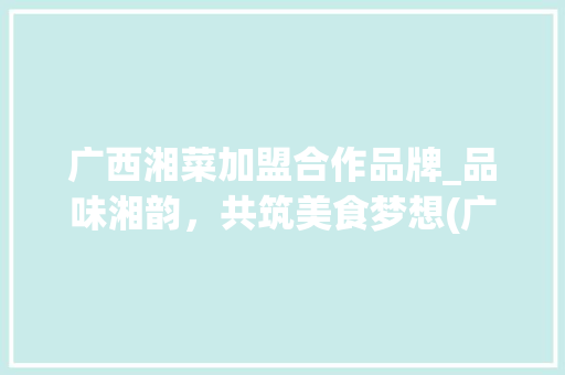 广西湘菜加盟合作品牌_品味湘韵，共筑美食梦想(广西湘菜加盟合作品牌) 广西湘菜加盟合作品牌_品味湘韵，共筑美食梦想(广西湘菜加盟合作品牌) 饮食拾萃