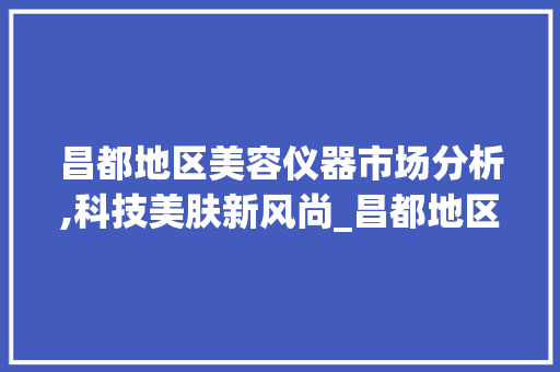 昌都地区美容仪器市场分析,科技美肤新风尚_昌都地区美容仪器 昌都地区美容仪器市场分析,科技美肤新风尚_昌都地区美容仪器 旅行地理