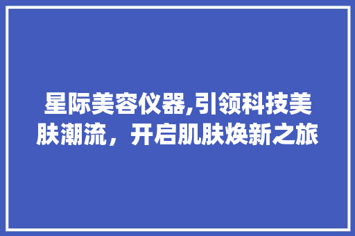 星际美容仪器,引领科技美肤潮流，开启肌肤焕新之旅_星际美容仪器好用吗 星际美容仪器,引领科技美肤潮流，开启肌肤焕新之旅_星际美容仪器好用吗 动手制作