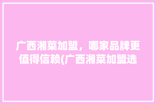 广西湘菜加盟，哪家品牌更值得信赖(广西湘菜加盟选哪家好呢) 广西湘菜加盟，哪家品牌更值得信赖(广西湘菜加盟选哪家好呢) 饮食拾萃