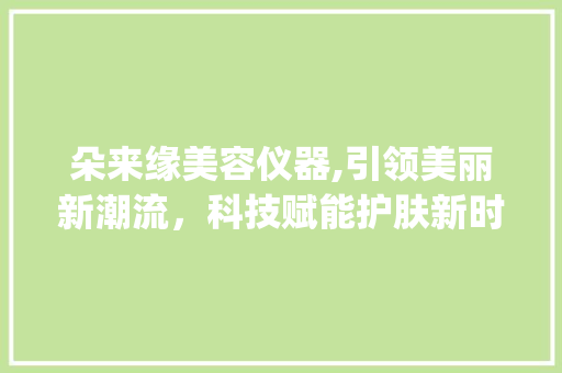 朵来缘美容仪器,引领美丽新潮流，科技赋能护肤新时代_朵来缘美容仪器 朵来缘美容仪器,引领美丽新潮流，科技赋能护肤新时代_朵来缘美容仪器 服饰装扮