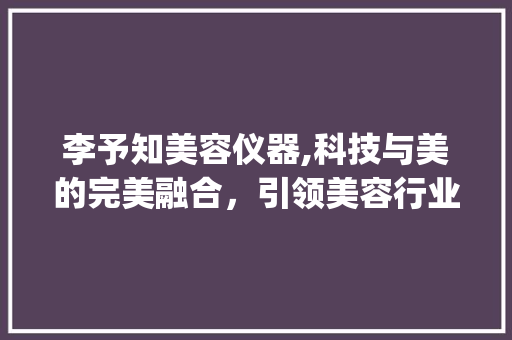 李予知美容仪器,科技与美的完美融合，引领美容行业新潮流_李予知美容仪器 李予知美容仪器,科技与美的完美融合，引领美容行业新潮流_李予知美容仪器 家居时尚