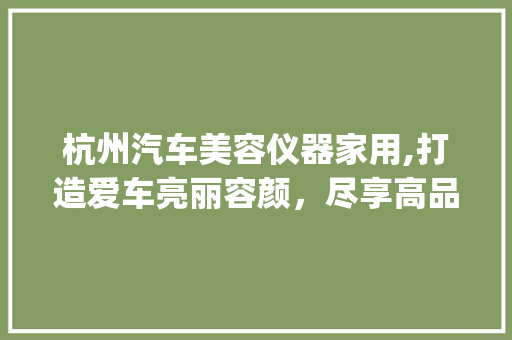 杭州汽车美容仪器家用,打造爱车亮丽容颜，尽享高品质生活_杭州汽车美容仪器家用 杭州汽车美容仪器家用,打造爱车亮丽容颜，尽享高品质生活_杭州汽车美容仪器家用 动手制作