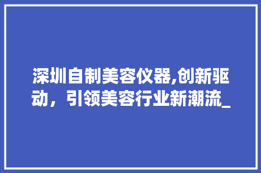 深圳自制美容仪器,创新驱动，引领美容行业新潮流_深圳自制美容仪器例子 深圳自制美容仪器,创新驱动，引领美容行业新潮流_深圳自制美容仪器例子 旅行地理