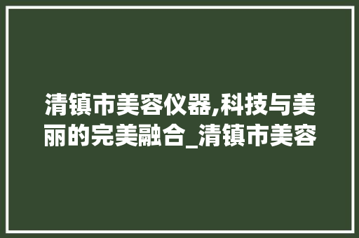 清镇市美容仪器,科技与美丽的完美融合_清镇市美容仪器 清镇市美容仪器,科技与美丽的完美融合_清镇市美容仪器 美容塑身