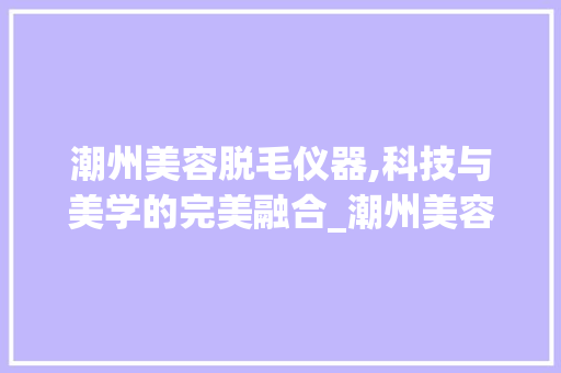 潮州美容脱毛仪器,科技与美学的完美融合_潮州美容脱毛仪器原理 潮州美容脱毛仪器,科技与美学的完美融合_潮州美容脱毛仪器原理 养生保健