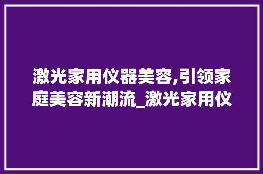 激光家用仪器美容,引领家庭美容新潮流_激光家用仪器美容视频 激光家用仪器美容,引领家庭美容新潮流_激光家用仪器美容视频 服饰装扮