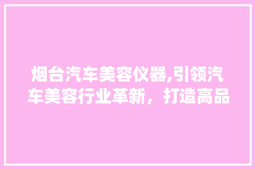 烟台汽车美容仪器,引领汽车美容行业革新，打造高品质汽车生活_烟台汽车美容仪器 烟台汽车美容仪器,引领汽车美容行业革新，打造高品质汽车生活_烟台汽车美容仪器 美容塑身