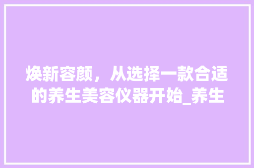 焕新容颜，从选择一款合适的养生美容仪器开始_养生美容仪器文案范文 焕新容颜，从选择一款合适的养生美容仪器开始_养生美容仪器文案范文 服饰装扮