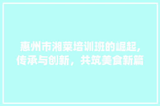 惠州市湘菜培训班的崛起,传承与创新，共筑美食新篇章(惠州市培训湘菜班) 惠州市湘菜培训班的崛起,传承与创新，共筑美食新篇章(惠州市培训湘菜班) 饮食拾萃