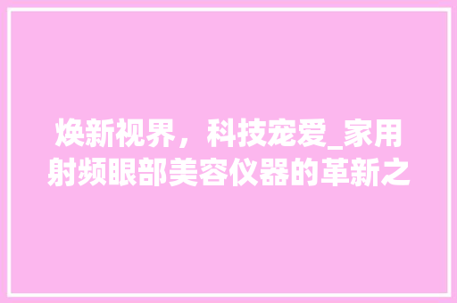 焕新视界，科技宠爱_家用射频眼部美容仪器的革新之旅_家用射频眼部美容仪器 焕新视界，科技宠爱_家用射频眼部美容仪器的革新之旅_家用射频眼部美容仪器 家居时尚