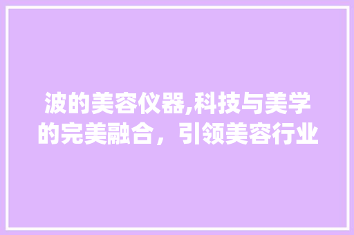 波的美容仪器,科技与美学的完美融合，引领美容行业新潮流_波的美容仪器公司 波的美容仪器,科技与美学的完美融合，引领美容行业新潮流_波的美容仪器公司 旅行地理
