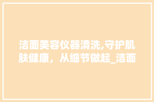 洁面美容仪器清洗,守护肌肤健康，从细节做起_洁面美容仪器清洗 洁面美容仪器清洗,守护肌肤健康，从细节做起_洁面美容仪器清洗 美容塑身