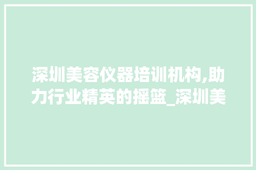 深圳美容仪器培训机构,助力行业精英的摇篮_深圳美容仪器培训机构 深圳美容仪器培训机构,助力行业精英的摇篮_深圳美容仪器培训机构 养生保健