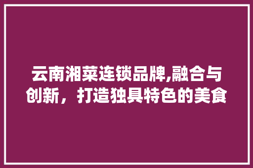云南湘菜连锁品牌,融合与创新，打造独具特色的美食王国(云南湘菜连锁品牌条件) 云南湘菜连锁品牌,融合与创新，打造独具特色的美食王国(云南湘菜连锁品牌条件) 饮食拾萃