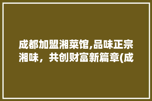 成都加盟湘菜馆,品味正宗湘味，共创财富新篇章(成都加盟湘菜馆电话) 成都加盟湘菜馆,品味正宗湘味，共创财富新篇章(成都加盟湘菜馆电话) 饮食拾萃