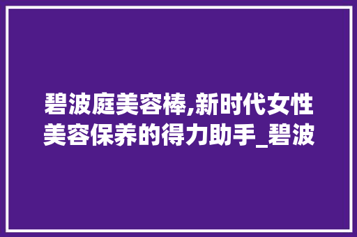 碧波庭美容棒,新时代女性美容保养的得力助手_碧波庭美容棒仪器 碧波庭美容棒,新时代女性美容保养的得力助手_碧波庭美容棒仪器 养生保健